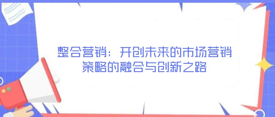 整合營銷:開創(chuàng)未來的市場營銷策略的融合與創(chuàng)新之路