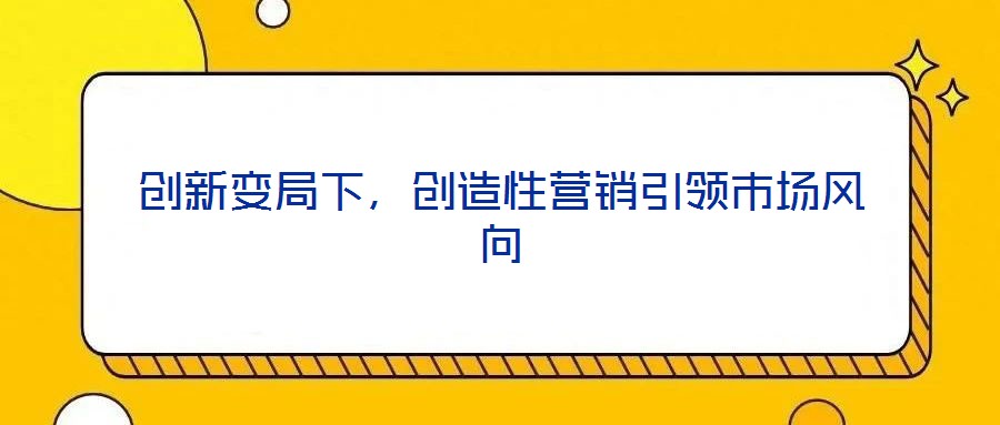 創(chuàng)新變局下，創(chuàng)造性營(yíng)銷引領(lǐng)市場(chǎng)風(fēng)向