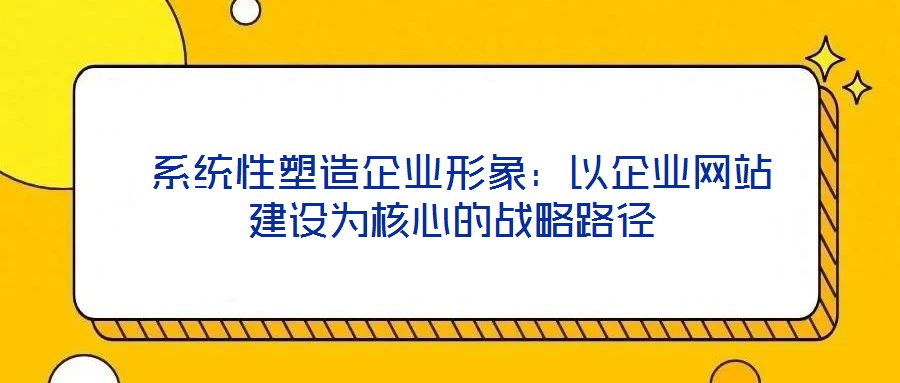  系統(tǒng)性塑造企業(yè)形象：以企業(yè)網(wǎng)站建設(shè)為核心的戰(zhàn)略路徑