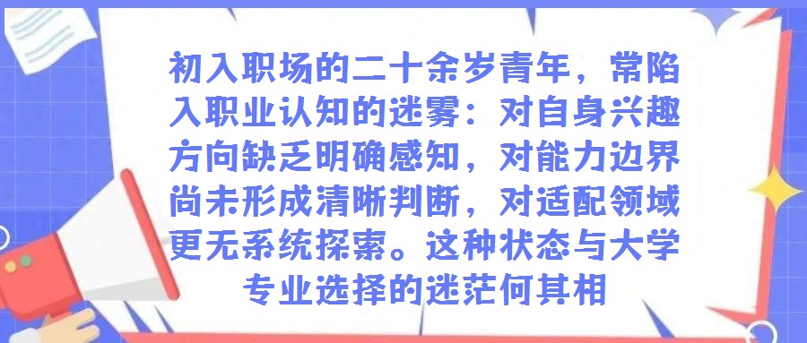 初入職場的二十余歲青年，常陷入職業(yè)認知的迷霧：對自身興趣方向缺乏明確感知，對能力邊界尚未形成清晰判斷，對適配領域更無系統(tǒng)探索。這種狀態(tài)與大學專業(yè)選擇的迷茫何其相
