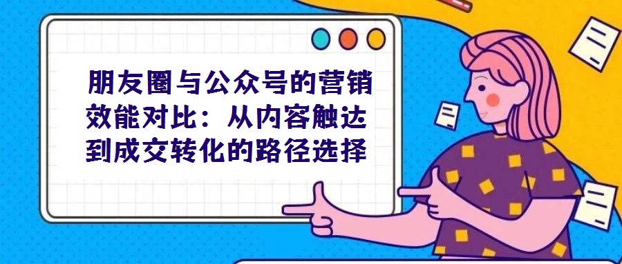  朋友圈與公眾號的營銷效能對比：從內(nèi)容觸達到成交轉(zhuǎn)化的路徑選擇